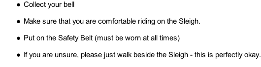 Collect your bell  Make sure that you are comfortable riding on the Sleigh.  Put on the Safety Belt (must be worn at all times)  If you are unsure, please just walk beside the Sleigh - this is perfectly okay.